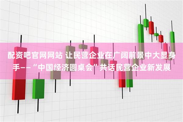 配资吧官网网站 让民营企业在广阔前景中大显身手——“中国经济圆桌会”共话民营企业新发展