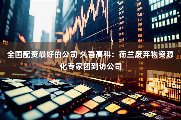 全国配资最好的公司 久吾高科：荷兰废弃物资源化专家团到访公司