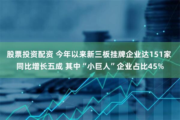 股票投资配资 今年以来新三板挂牌企业达151家 同比增长五成 其中“小巨人”企业占比45%