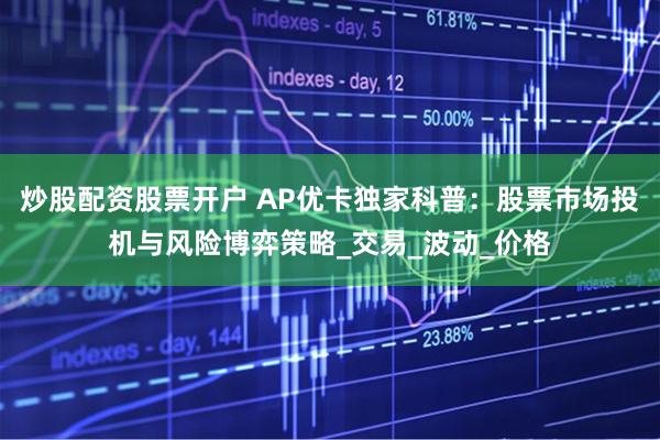 炒股配资股票开户 AP优卡独家科普：股票市场投机与风险博弈策略_交易_波动_价格