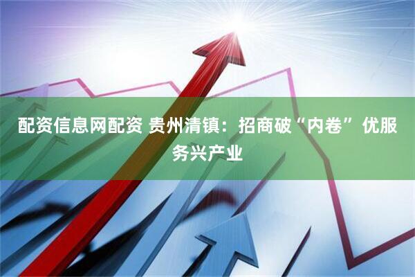配资信息网配资 贵州清镇：招商破“内卷” 优服务兴产业