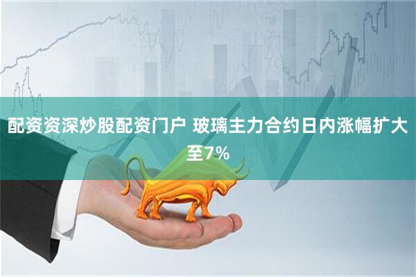配资资深炒股配资门户 玻璃主力合约日内涨幅扩大至7%