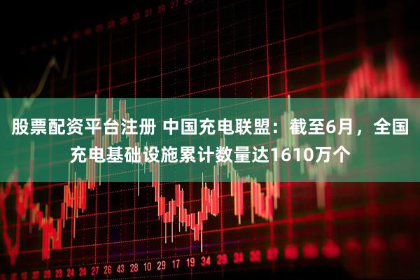 股票配资平台注册 中国充电联盟：截至6月，全国充电基础设施累计数量达1610万个