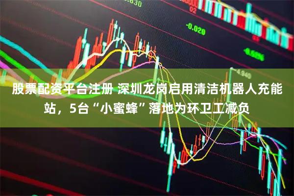 股票配资平台注册 深圳龙岗启用清洁机器人充能站，5台“小蜜蜂”落地为环卫工减负