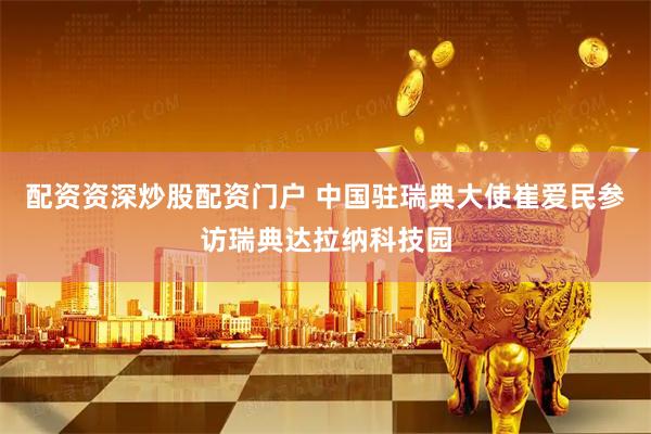 配资资深炒股配资门户 中国驻瑞典大使崔爱民参访瑞典达拉纳科技园