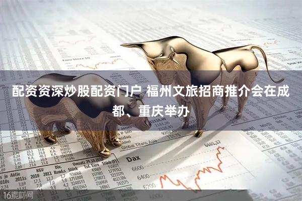 配资资深炒股配资门户 福州文旅招商推介会在成都、重庆举办