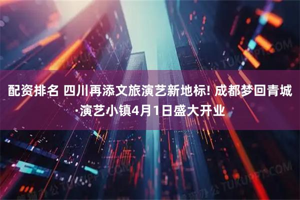 配资排名 四川再添文旅演艺新地标! 成都梦回青城·演艺小镇4月1日盛大开业