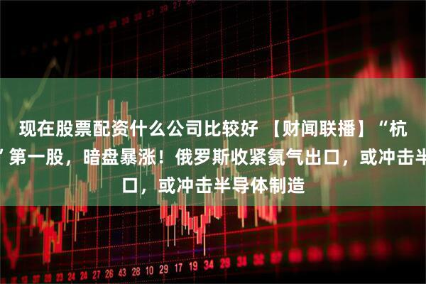 现在股票配资什么公司比较好 【财闻联播】“杭州六小龙”第一股，暗盘暴涨！俄罗斯收紧氦气出口，或冲击半导体制造
