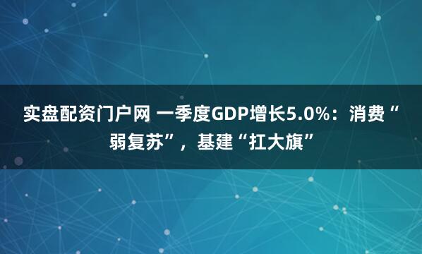 实盘配资门户网 一季度GDP增长5.0%：消费“弱复苏”，基建“扛大旗”