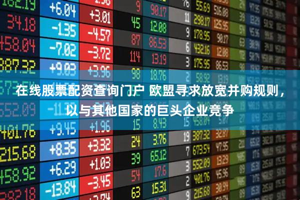 在线股票配资查询门户 欧盟寻求放宽并购规则，以与其他国家的巨头企业竞争
