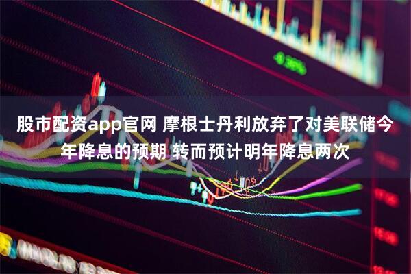 股市配资app官网 摩根士丹利放弃了对美联储今年降息的预期 转而预计明年降息两次