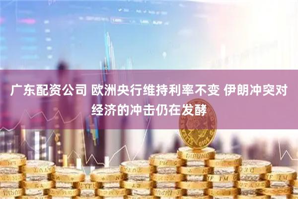 广东配资公司 欧洲央行维持利率不变 伊朗冲突对经济的冲击仍在发酵