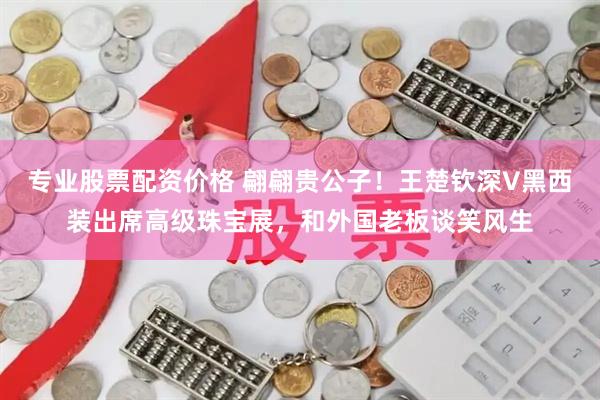 专业股票配资价格 翩翩贵公子！王楚钦深V黑西装出席高级珠宝展，和外国老板谈笑风生
